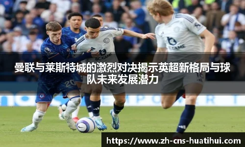 曼联与莱斯特城的激烈对决揭示英超新格局与球队未来发展潜力